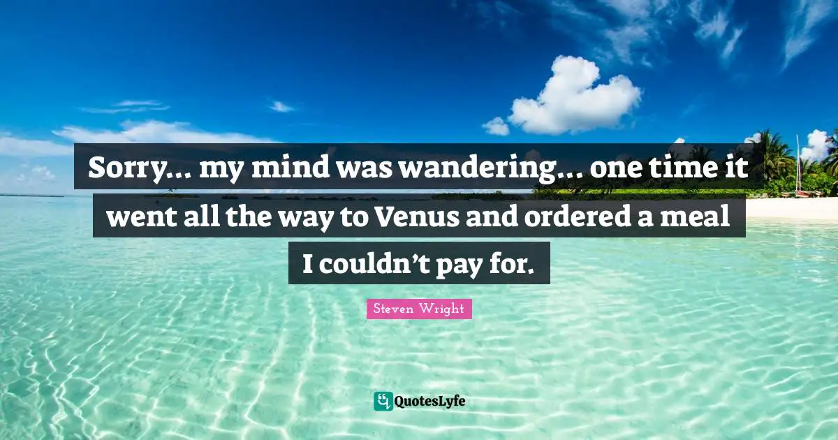 Sorry... my mind was wandering... one time it went all the way to Venus and ordered a meal I couldn’t pay for.
