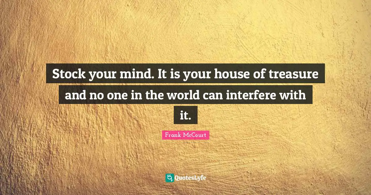 Stock your mind. It is your house of treasure and no one in the world can interfere with it.