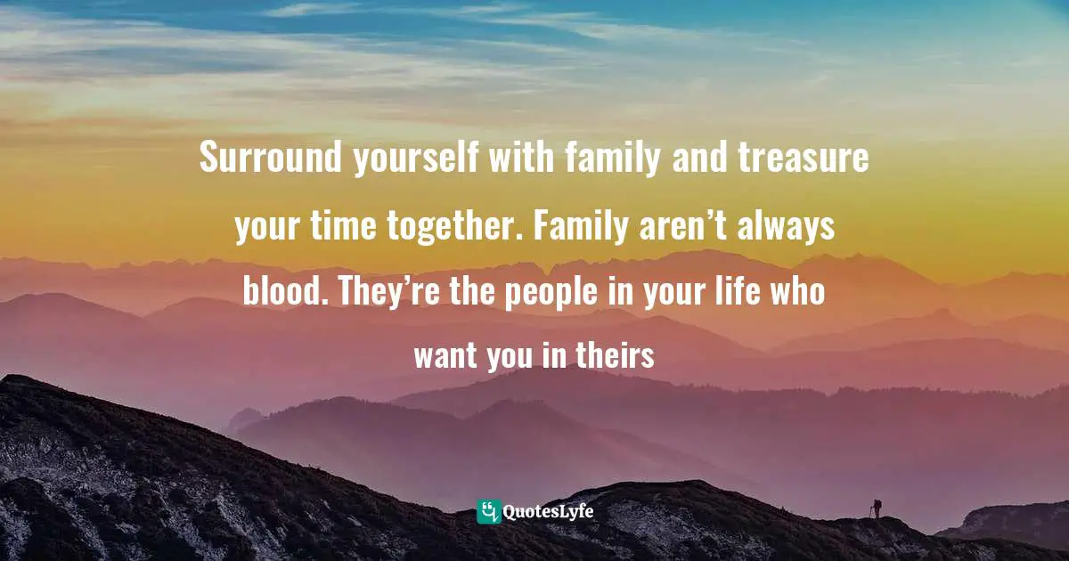 Surround yourself with family and treasure your time together. Family aren’t always blood. They’re the people in your life who want you in theirs