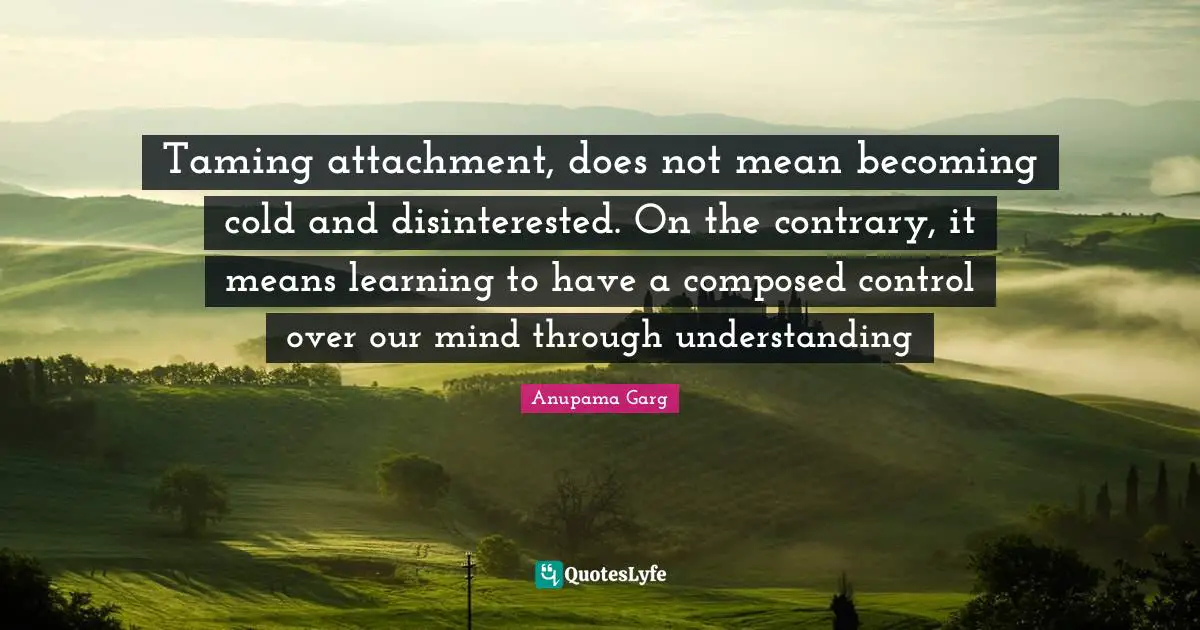 Taming attachment, does not mean becoming cold and disinterested. On the contrary, it means learning to have a composed control over our mind through understanding