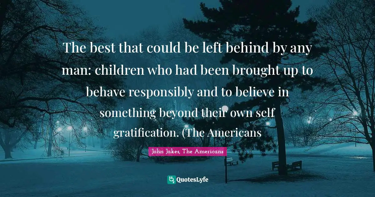 The best that could be left behind by any man: children who had been brought up to behave responsibly and to believe in something beyond their own self gratification. (The Americans