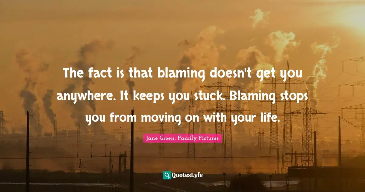 The fact is that blaming doesn't get you anywhere. It keeps you stuck. Blaming stops you from moving on with your life.