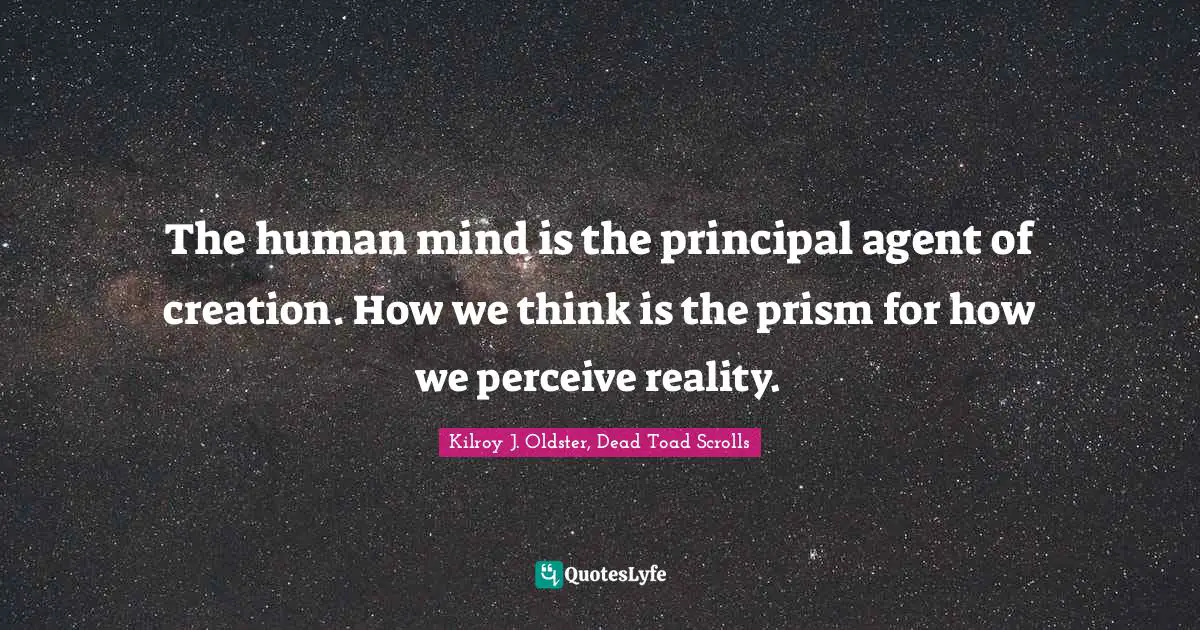 The human mind is the principal agent of creation. How we think is the prism for how we perceive reality.