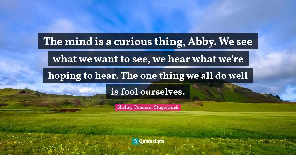 The mind is a curious thing, Abby. We see what we want to see, we hear what we're hoping to hear. The one thing we all do well is fool ourselves.