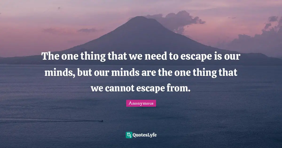 The one thing that we need to escape is our minds, but our minds are the one thing that we cannot escape from.