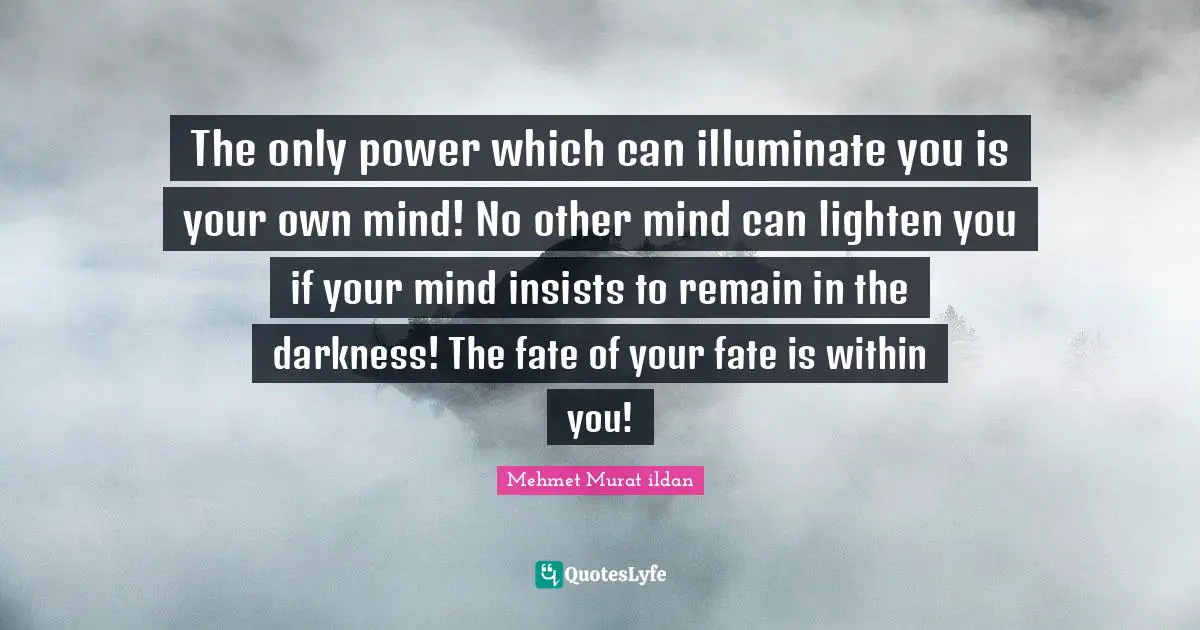 The only power which can illuminate you is your own mind! No other mind can lighten you if your mind insists to remain in the darkness! The fate of your fate is within you!