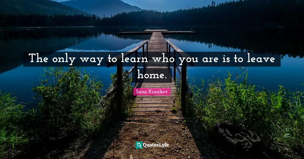 The only way to learn who you are is to leave home.