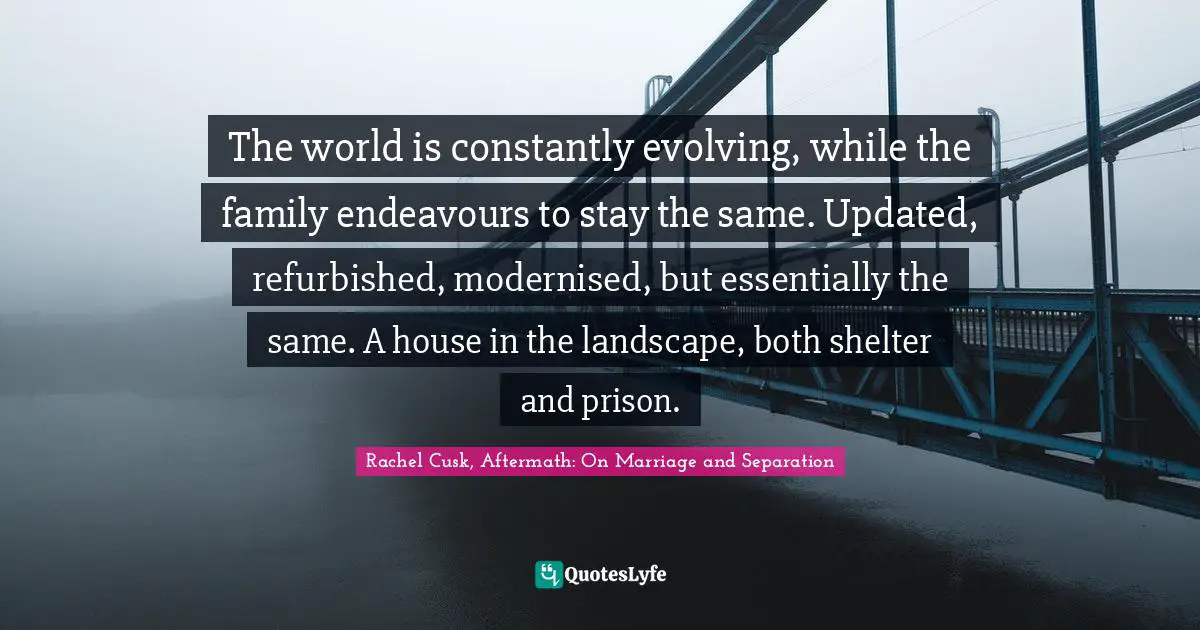 Rachel Cusk Quotes: "The world is constantly evolving, while the family endeavours to stay the same. Updated, refurbished, modernised, but essentially the same. A house in the landscape, both shelter and prison."