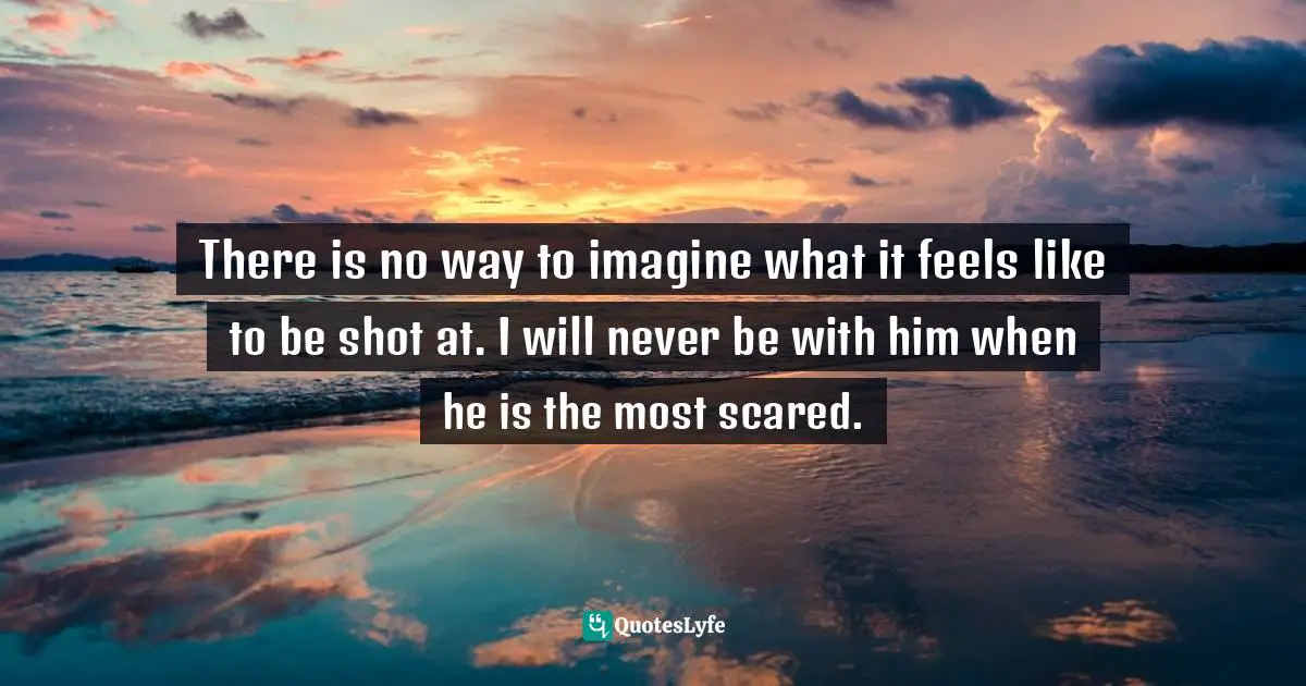 There is no way to imagine what it feels like to be shot at. I will never be with him when he is the most scared.