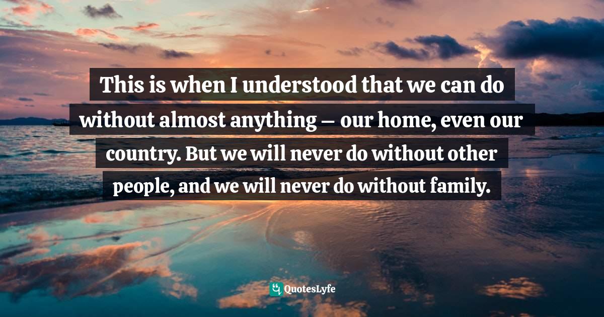 This is when I understood that we can do without almost anything – our home, even our country. But we will never do without other people, and we will never do without family.
