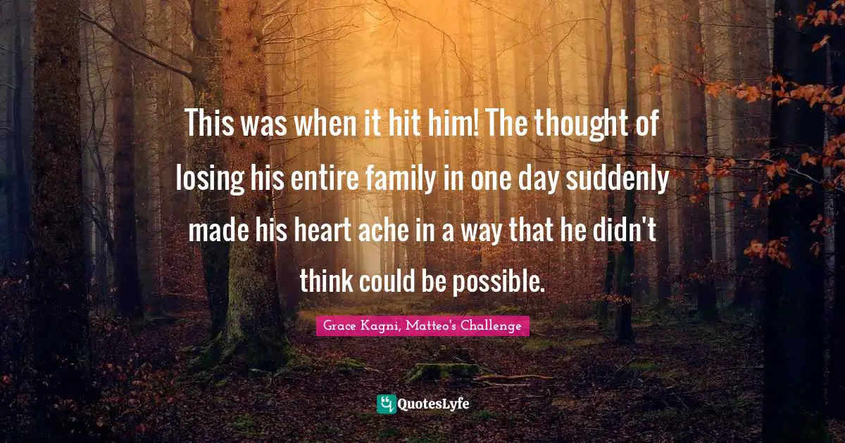 This was when it hit him! The thought of losing his entire family in one day suddenly made his heart ache in a way that he didn't think could be possible.