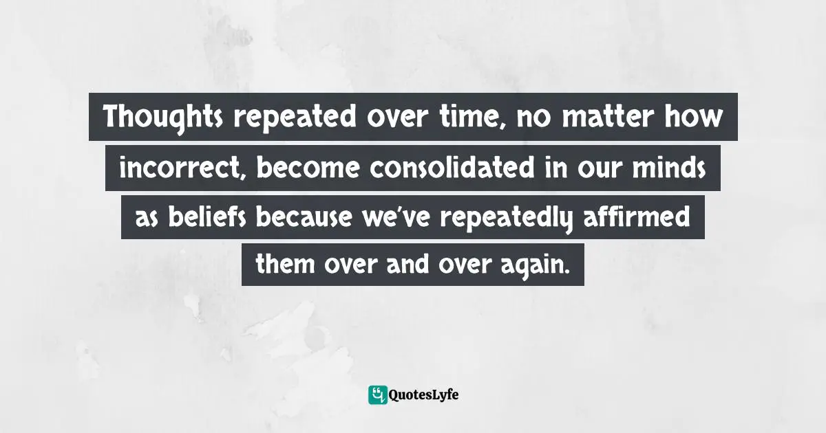 Thoughts repeated over time, no matter how incorrect, become consolidated in our minds as beliefs because we’ve repeatedly affirmed them over and over again.