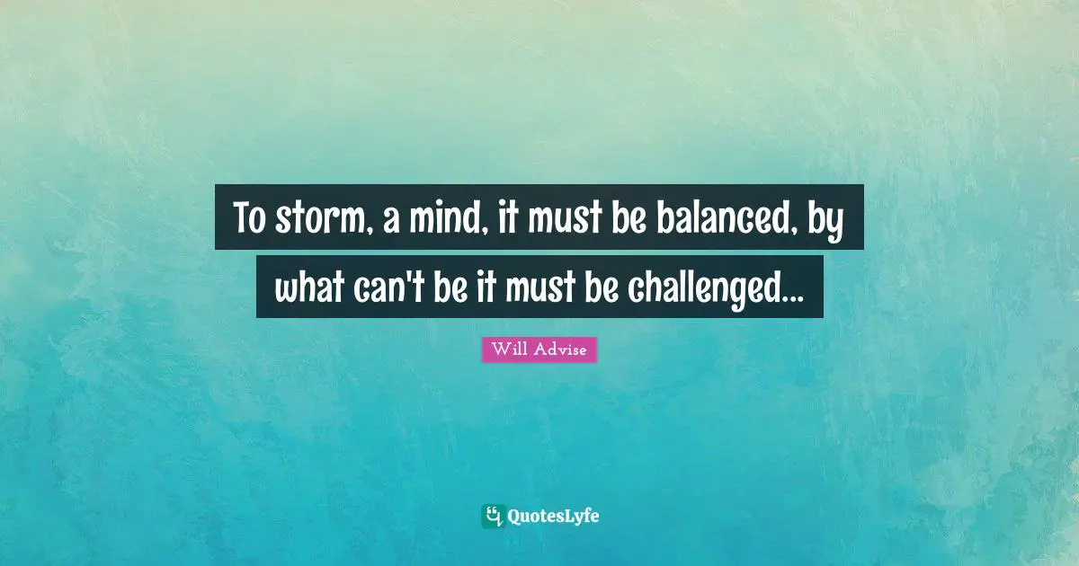 To storm, a mind, it must be balanced, by what can't be it must be challenged...