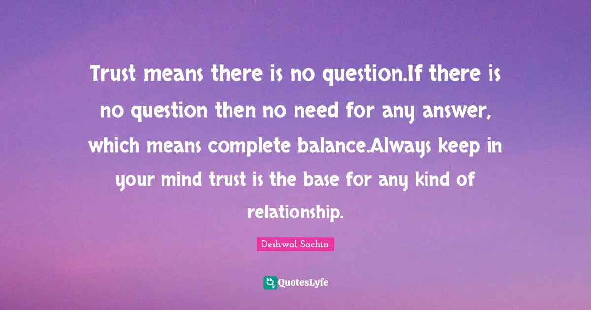 Trust means there is no question.If there is no question then no need for any answer, which means complete balance.Always keep in your mind trust is the base for any kind of relationship.
