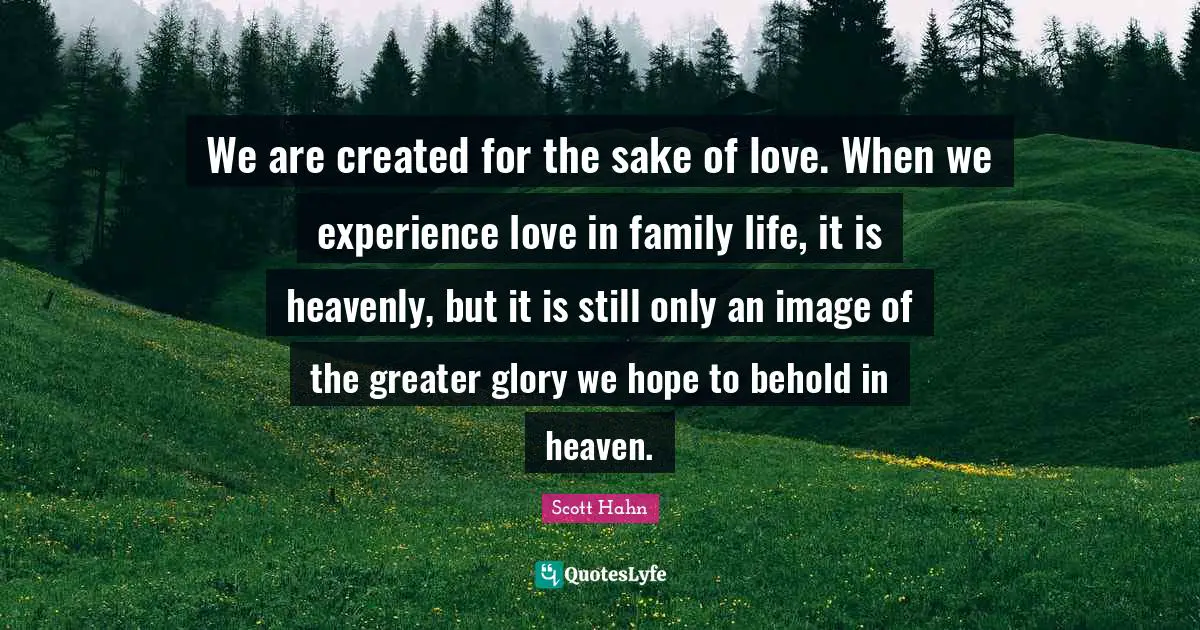 We are created for the sake of love. When we experience love in family life, it is heavenly, but it is still only an image of the greater glory we hope to behold in heaven.