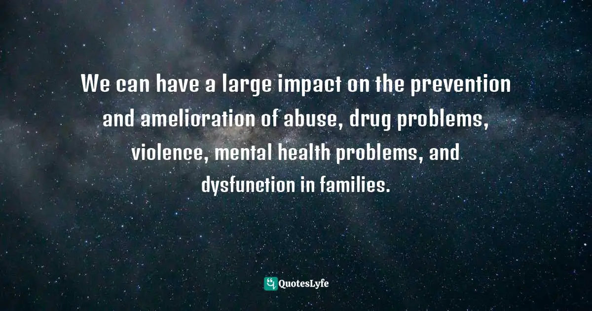 We can have a large impact on the prevention and amelioration of abuse, drug problems, violence, mental health problems, and dysfunction in families.