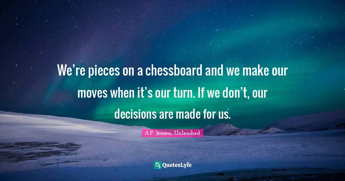 We’re pieces on a chessboard and we make our moves when it’s our turn. If we don’t, our decisions are made for us.