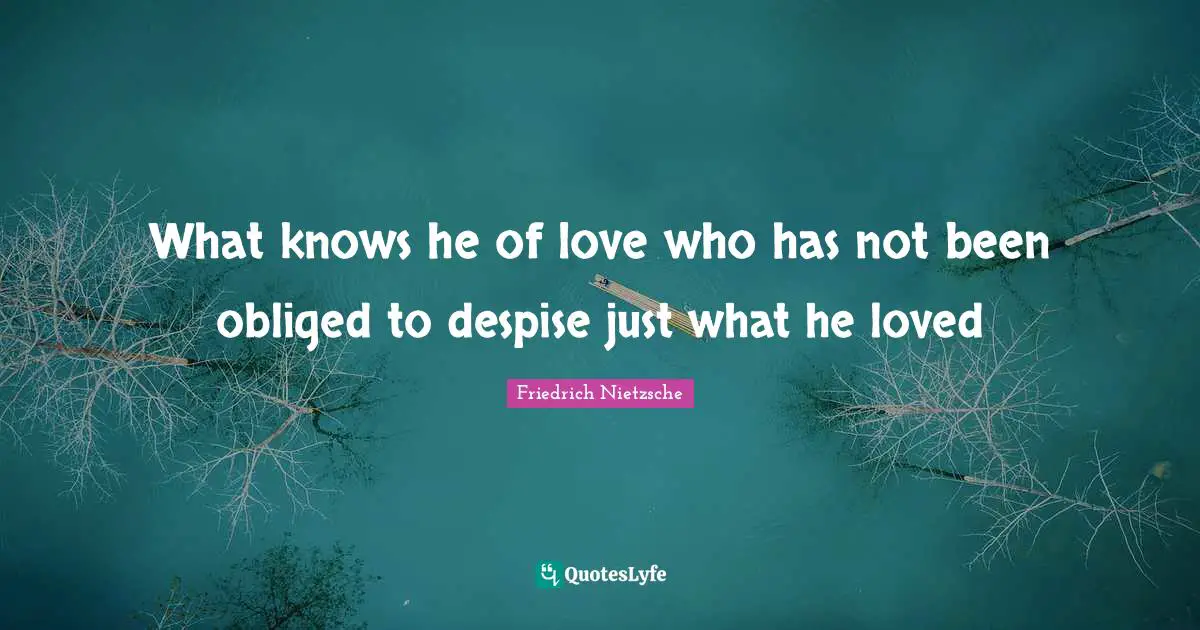 What knows he of love who has not been obliged to despise just what he loved