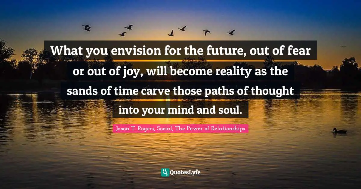 What you envision for the future, out of fear or out of joy, will become reality as the sands of time carve those paths of thought into your mind and soul.