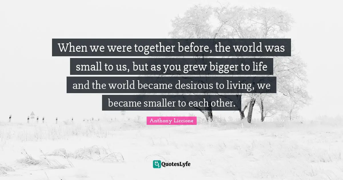 When we were together before, the world was small to us, but as you grew bigger to life and the world became desirous to living, we became smaller to each other.
