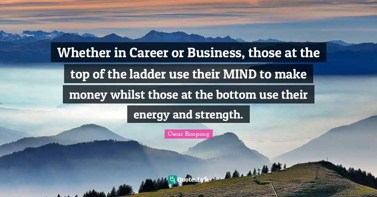 Whether in Career or Business, those at the top of the ladder use their MIND to make money whilst those at the bottom use their energy and strength.