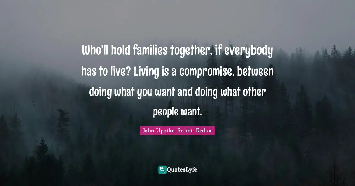 Who'll hold families together, if everybody has to live? Living is a compromise, between doing what you want and doing what other people want.