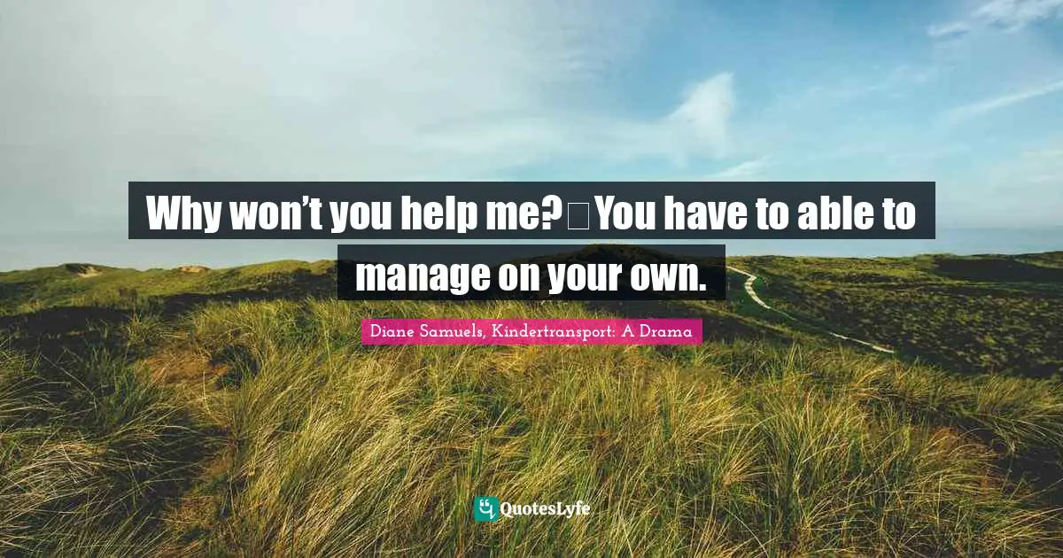 Why won’t you help me? You have to able to manage on your own.