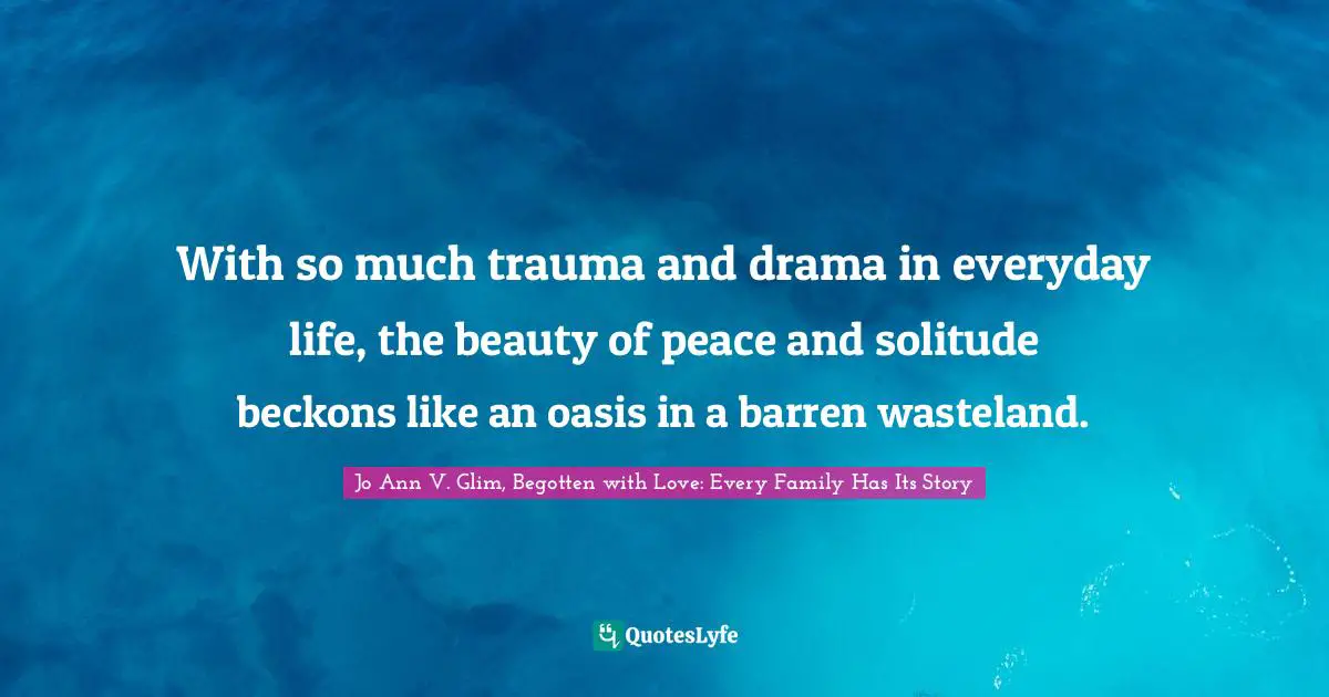 With so much trauma and drama in everyday life, the beauty of peace and solitude beckons like an oasis in a barren wasteland.