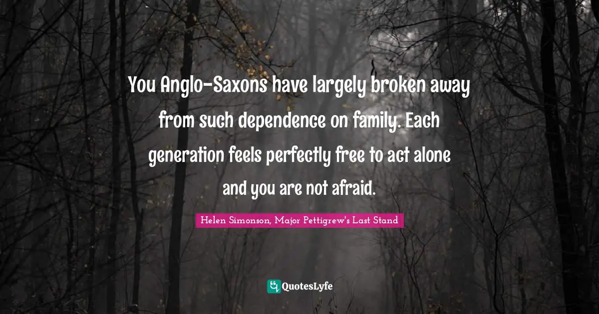 You Anglo-Saxons have largely broken away from such dependence on family. Each generation feels perfectly free to act alone and you are not afraid.