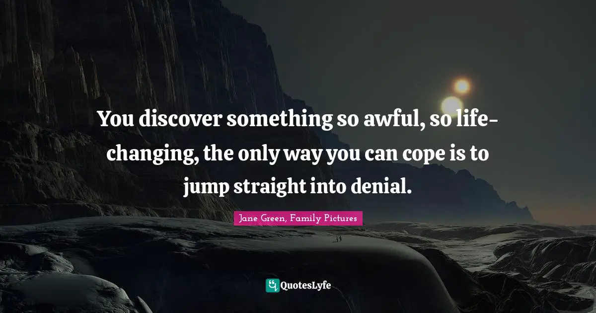 You discover something so awful, so life-changing, the only way you can cope is to jump straight into denial.