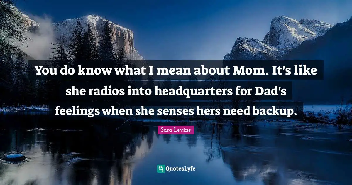 You do know what I mean about Mom. It's like she radios into headquarters for Dad's feelings when she senses hers need backup.