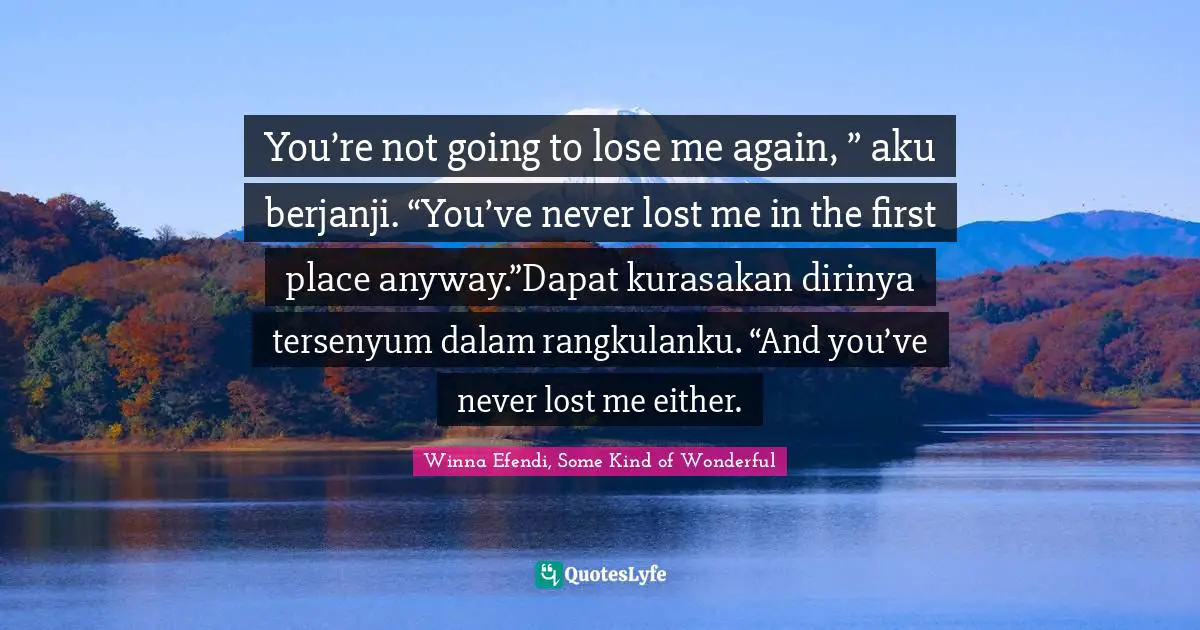 You’re not going to lose me again, ” aku berjanji. “You’ve never lost me in the first place anyway.”Dapat kurasakan dirinya tersenyum dalam rangkulanku. “And you’ve never lost me either.