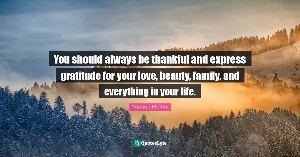 You should always be thankful and express gratitude for your love, beauty, family, and everything in your life.