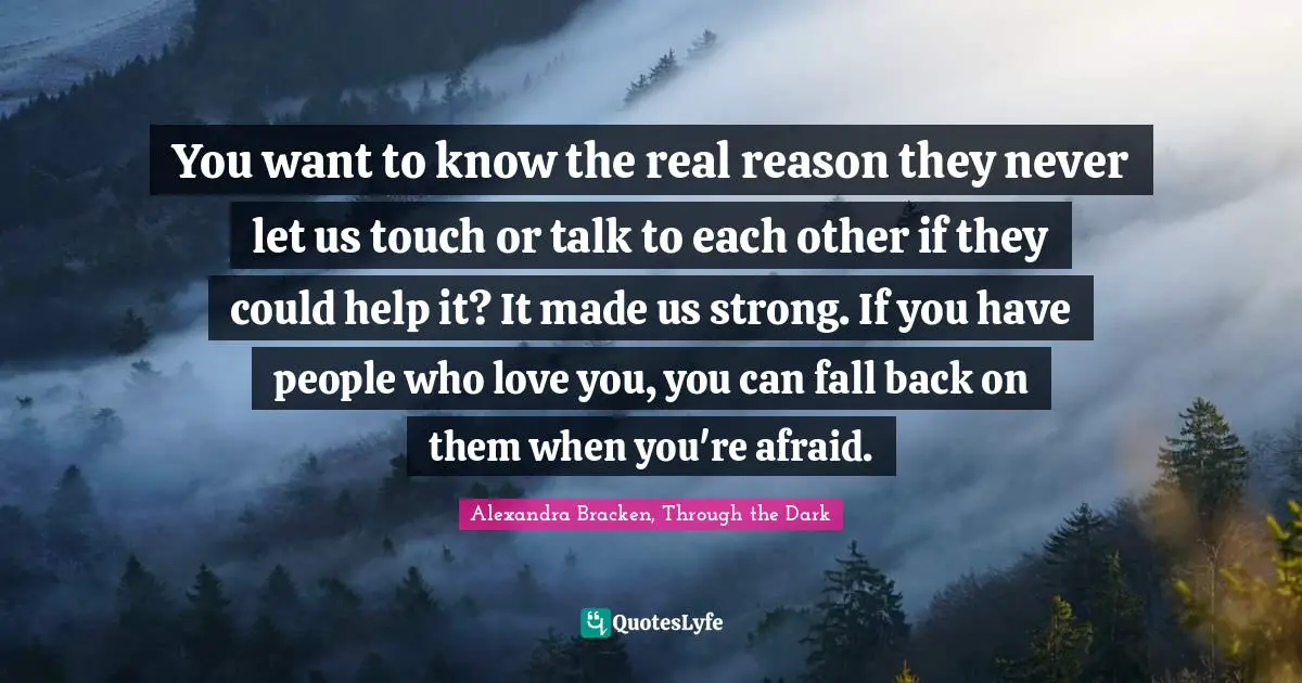 You want to know the real reason they never let us touch or talk to each other if they could help it? It made us strong. If you have people who love you, you can fall back on them when you're afraid.