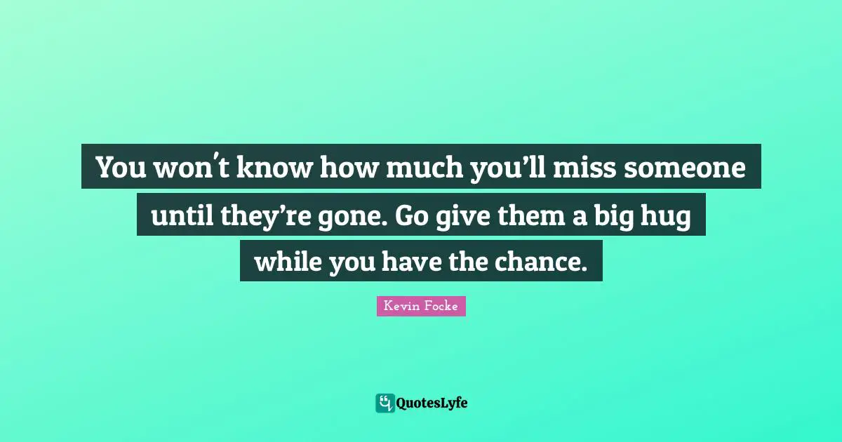 You won't know how much you’ll miss someone until they’re gone. Go give them a big hug while you have the chance.