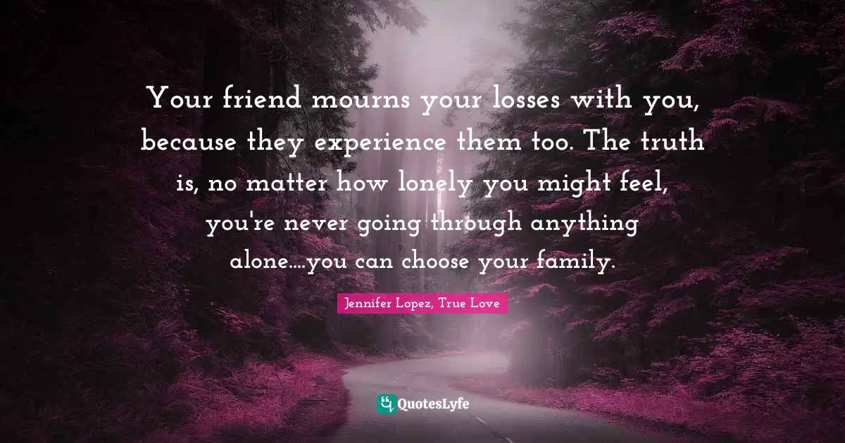 Your friend mourns your losses with you, because they experience them too. The truth is, no matter how lonely you might feel, you're never going through anything alone....you can choose your family.