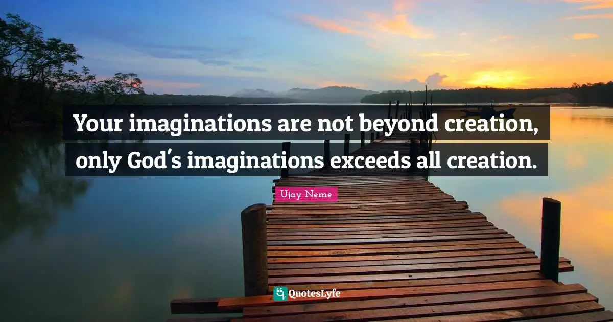 Your imaginations are not beyond creation, only God's imaginations exceeds all creation.