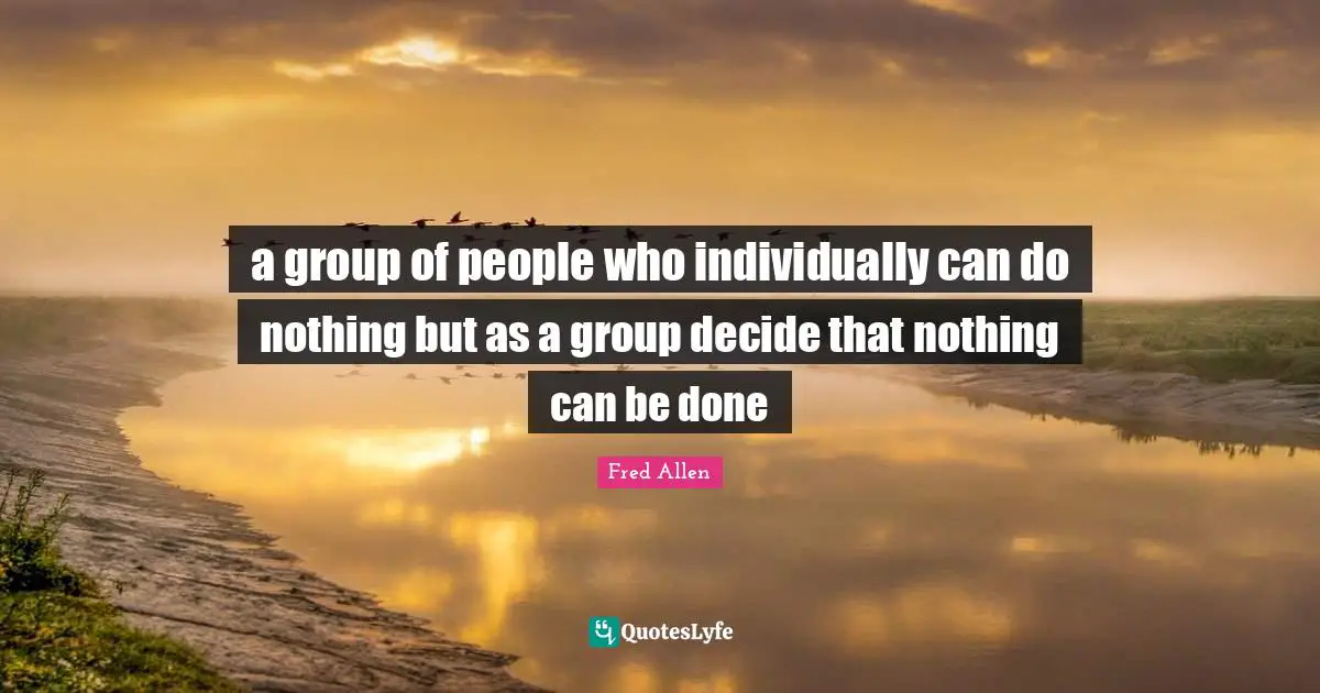 a group of people who individually can do nothing but as a group decide that nothing can be done