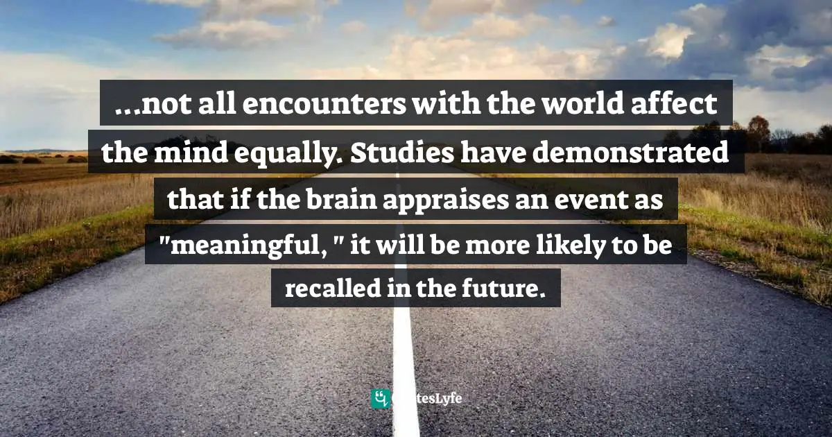 ...not all encounters with the world affect the mind equally. Studies have demonstrated that if the brain appraises an event as "meaningful, " it will be more likely to be recalled in the future.