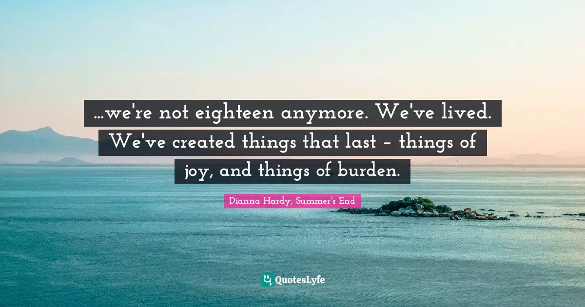 ...we're not eighteen anymore. We've lived. We've created things that last – things of joy, and things of burden.