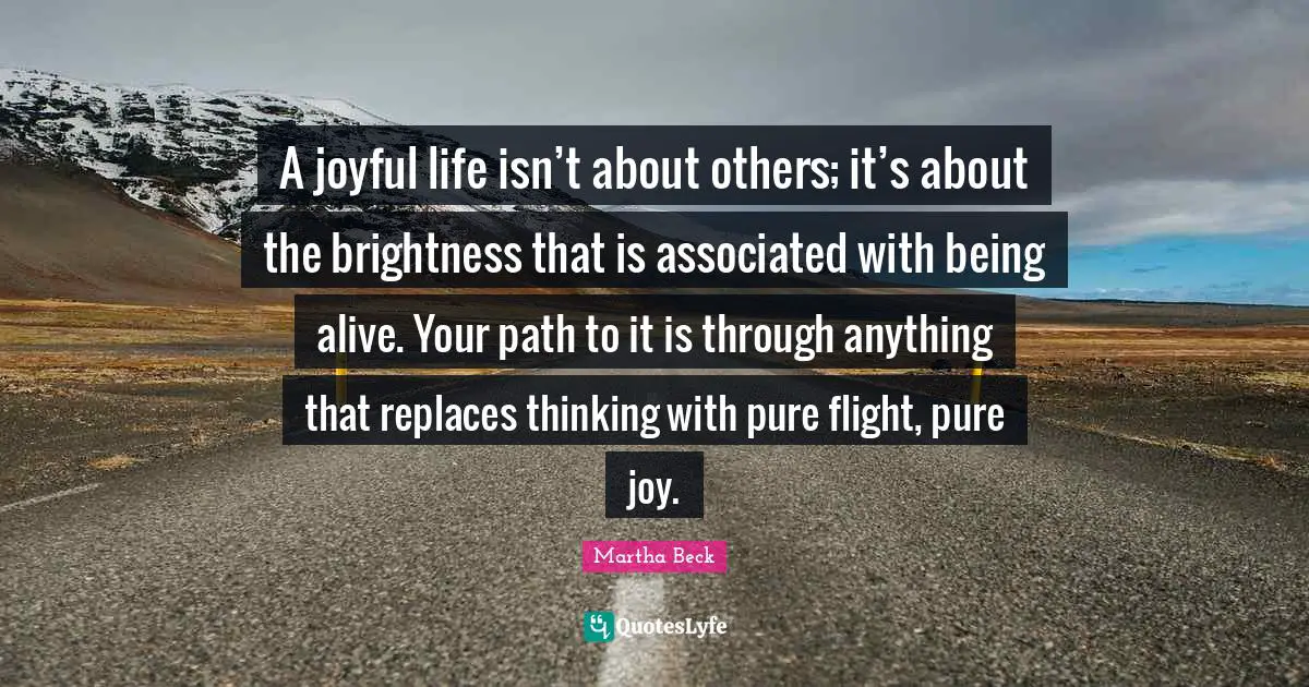 A joyful life isn’t about others; it’s about the brightness that is associated with being alive. Your path to it is through anything that replaces thinking with pure flight, pure joy.