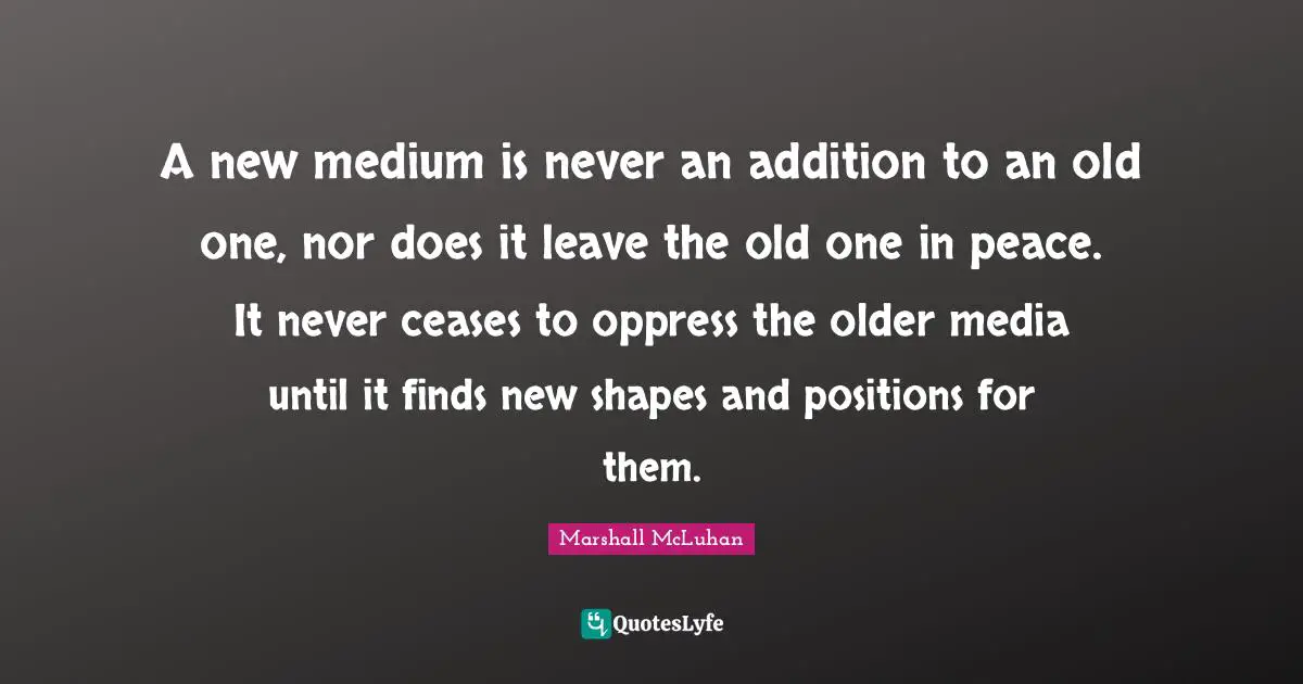 A new medium is never an addition to an old one, nor does it leave the old one in peace. It never ceases to oppress the older media until it finds new shapes and positions for them.
