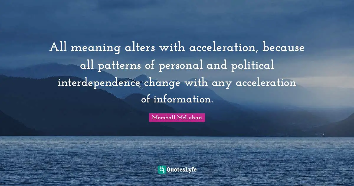 All meaning alters with acceleration, because all patterns of personal and political interdependence change with any acceleration of information.