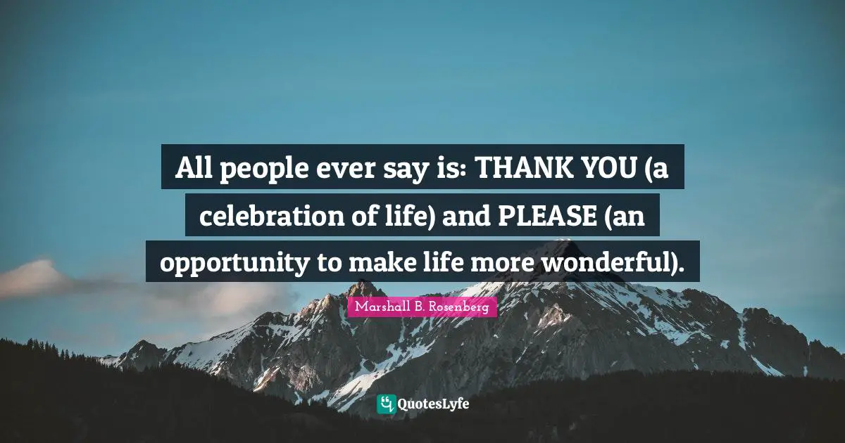 All people ever say is: THANK YOU (a celebration of life) and PLEASE (an opportunity to make life more wonderful).