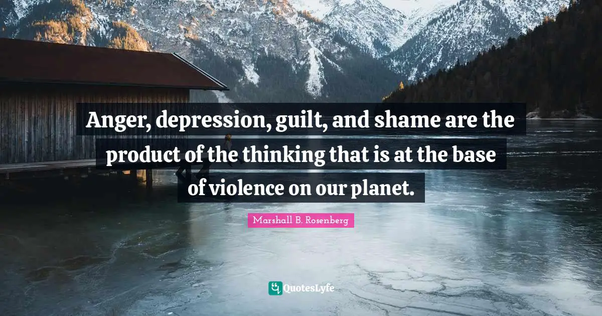 Anger, depression, guilt, and shame are the product of the thinking that is at the base of violence on our planet.