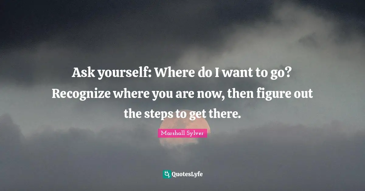 Ask yourself: Where do I want to go? Recognize where you are now, then figure out the steps to get there.