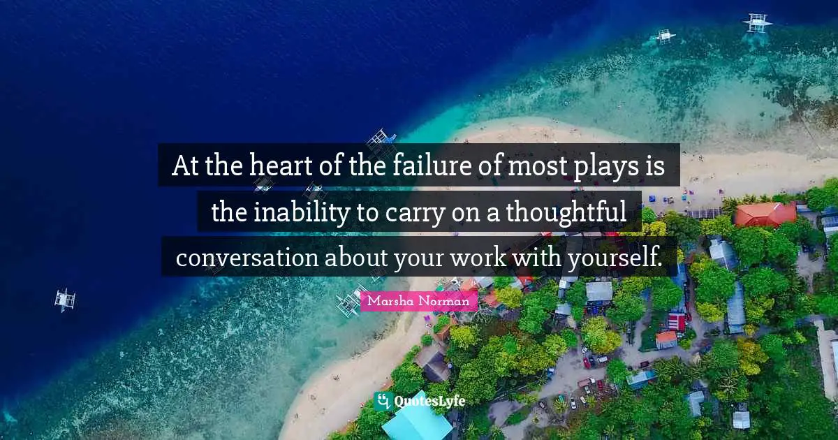 Marsha Norman Quotes: "At the heart of the failure of most plays is the inability to carry on a thoughtful conversation about your work with yourself."