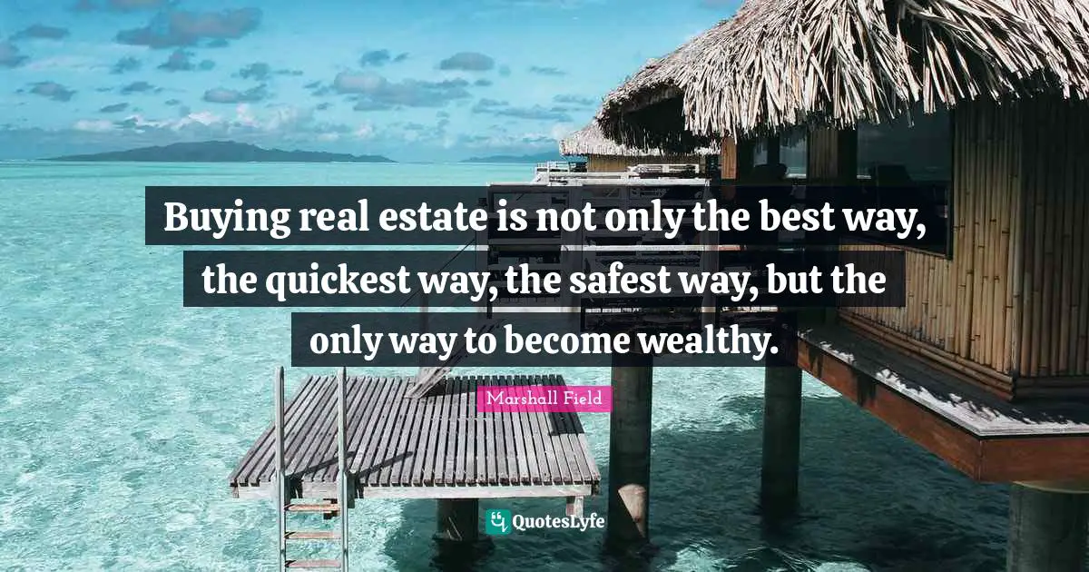 Buying real estate is not only the best way, the quickest way, the safest way, but the only way to become wealthy.