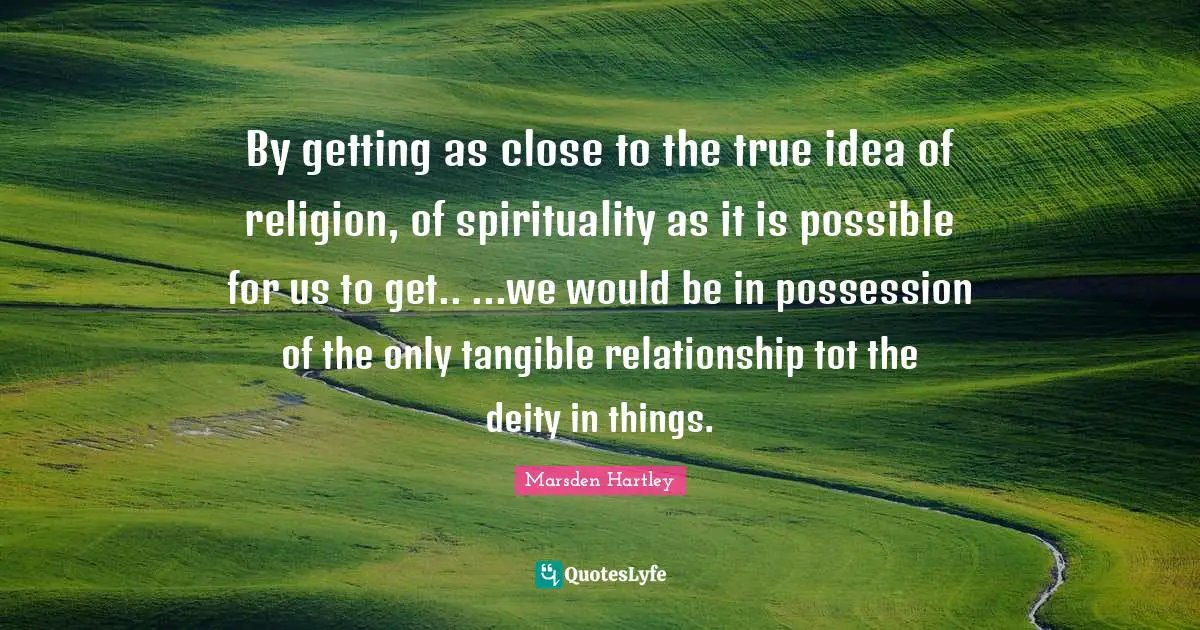 By getting as close to the true idea of religion, of spirituality as it is possible for us to get.. ...we would be in possession of the only tangible relationship tot the deity in things.