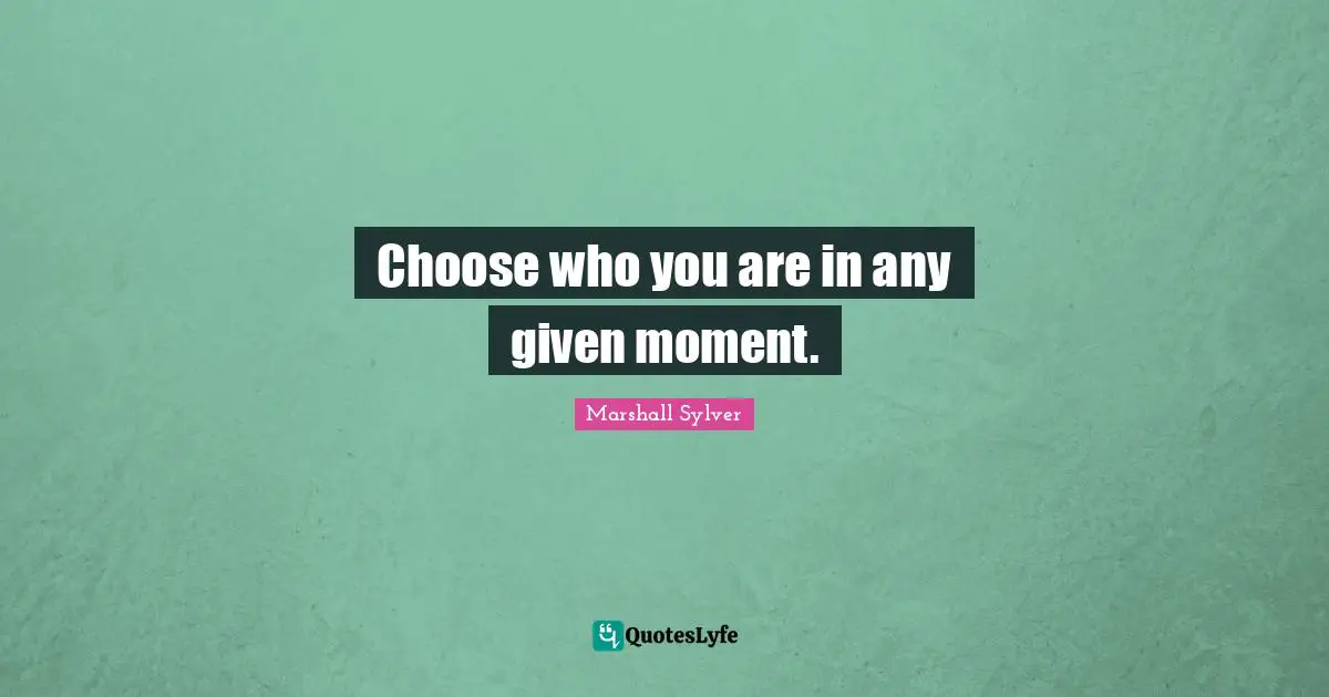 Choose who you are in any given moment.